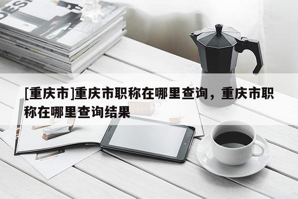 [重慶市]重慶市職稱在哪里查詢，重慶市職稱在哪里查詢結(jié)果