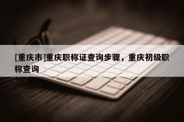 [重慶市]重慶職稱證查詢步驟，重慶初級(jí)職稱查詢