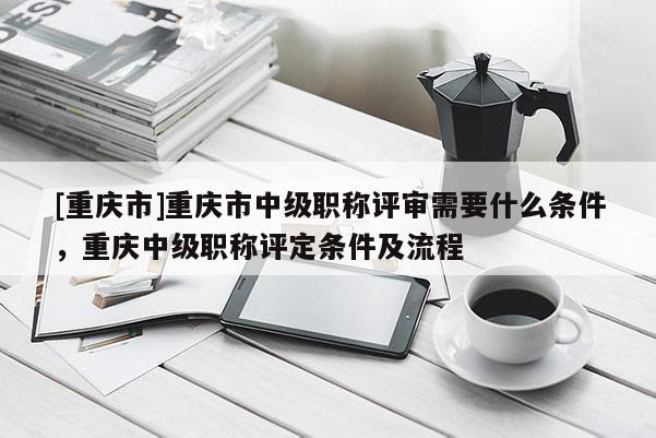 [重慶市]重慶市中級(jí)職稱(chēng)評(píng)審需要什么條件，重慶中級(jí)職稱(chēng)評(píng)定條件及流程