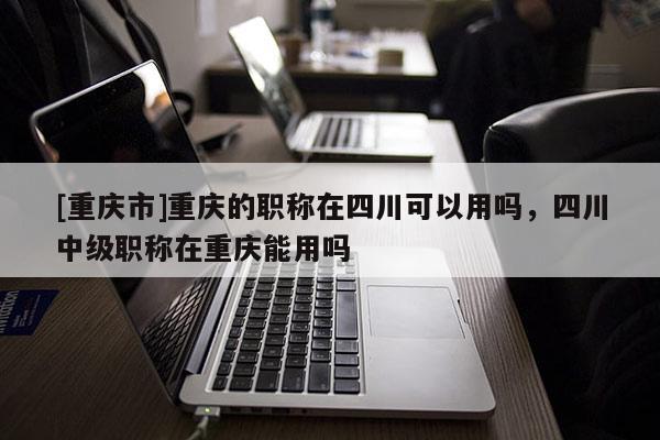 [重慶市]重慶的職稱在四川可以用嗎，四川中級(jí)職稱在重慶能用嗎