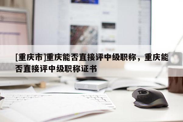 [重慶市]重慶能否直接評(píng)中級(jí)職稱，重慶能否直接評(píng)中級(jí)職稱證書