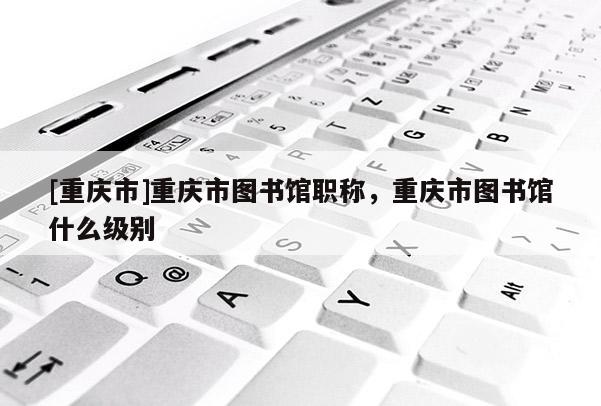 [重慶市]重慶市圖書館職稱，重慶市圖書館什么級別