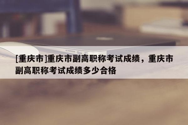 [重慶市]重慶市副高職稱考試成績，重慶市副高職稱考試成績多少合格