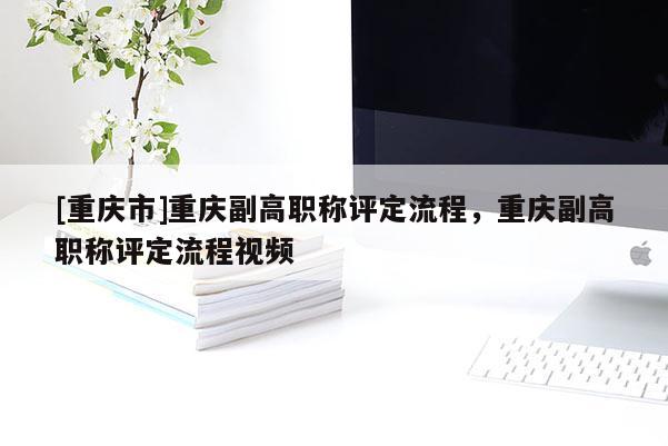[重慶市]重慶副高職稱評(píng)定流程，重慶副高職稱評(píng)定流程視頻