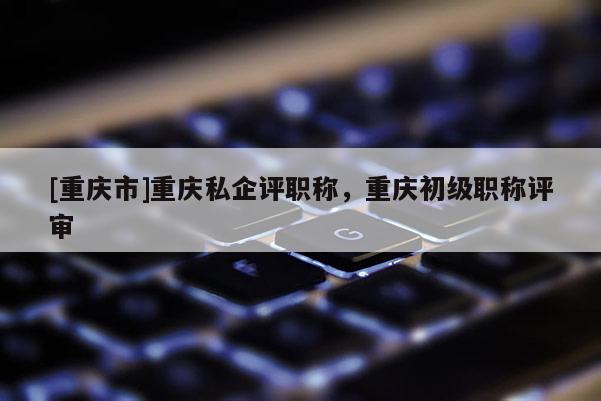 [重慶市]重慶私企評(píng)職稱，重慶初級(jí)職稱評(píng)審