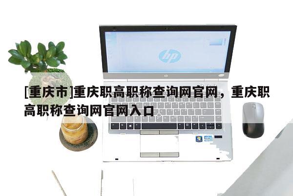 [重慶市]重慶職高職稱查詢網(wǎng)官網(wǎng)，重慶職高職稱查詢網(wǎng)官網(wǎng)入口
