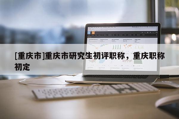 [重慶市]重慶市研究生初評(píng)職稱，重慶職稱初定