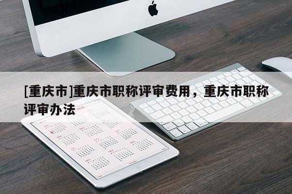 [重慶市]重慶市職稱評審費(fèi)用，重慶市職稱評審辦法