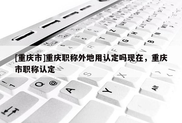 [重慶市]重慶職稱外地用認(rèn)定嗎現(xiàn)在，重慶市職稱認(rèn)定