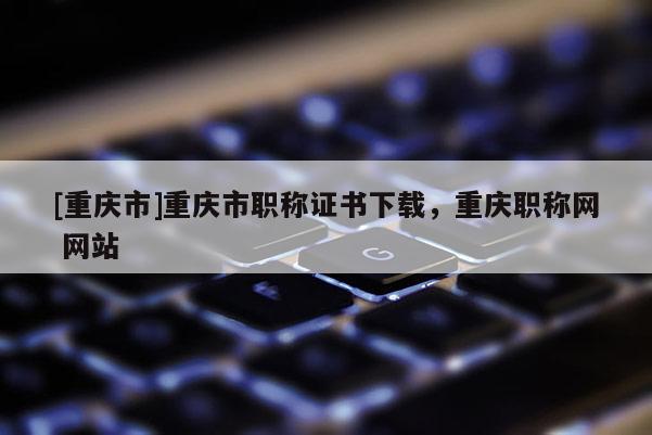 [重慶市]重慶市職稱證書(shū)下載，重慶職稱網(wǎng) 網(wǎng)站