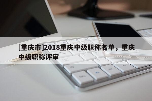 [重慶市]2018重慶中級(jí)職稱名單，重慶中級(jí)職稱評(píng)審