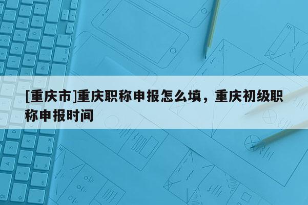 [重慶市]重慶職稱(chēng)申報(bào)怎么填，重慶初級(jí)職稱(chēng)申報(bào)時(shí)間
