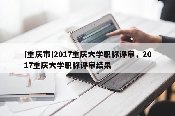 [重慶市]2017重慶大學(xué)職稱評審，2017重慶大學(xué)職稱評審結(jié)果