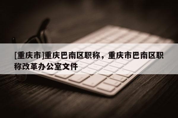 [重慶市]重慶巴南區(qū)職稱，重慶市巴南區(qū)職稱改革辦公室文件
