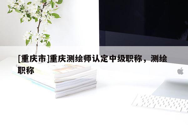 [重慶市]重慶測(cè)繪師認(rèn)定中級(jí)職稱，測(cè)繪 職稱
