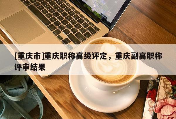 [重慶市]重慶職稱高級評定，重慶副高職稱評審結果