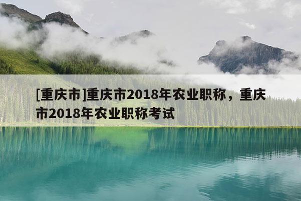 [重慶市]重慶市2018年農(nóng)業(yè)職稱，重慶市2018年農(nóng)業(yè)職稱考試