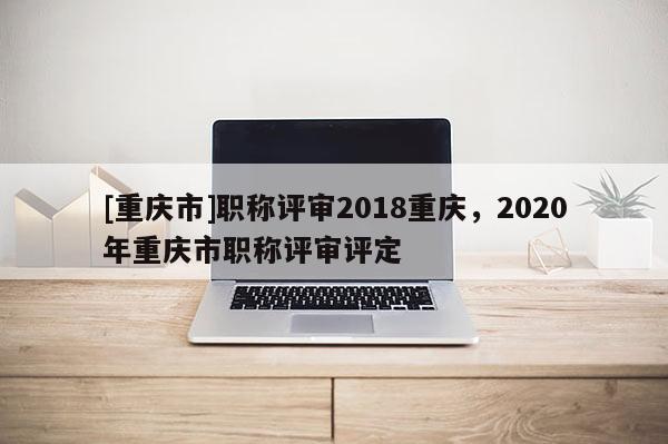 [重慶市]職稱評(píng)審2018重慶，2020年重慶市職稱評(píng)審評(píng)定