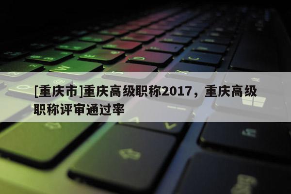 [重慶市]重慶高級(jí)職稱2017，重慶高級(jí)職稱評(píng)審?fù)ㄟ^(guò)率