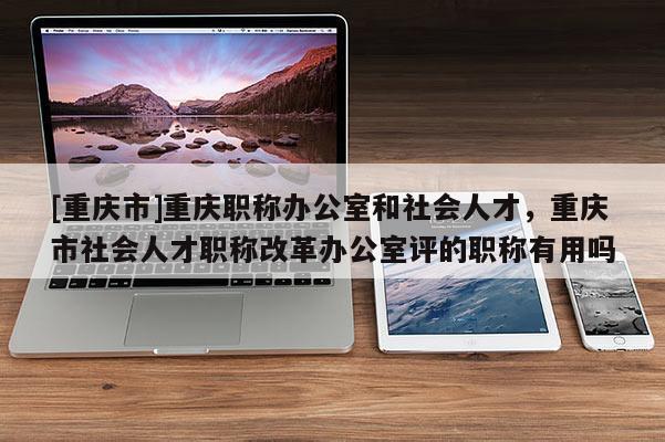 [重慶市]重慶職稱辦公室和社會人才，重慶市社會人才職稱改革辦公室評的職稱有用嗎