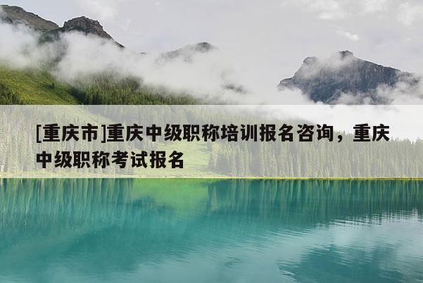[重慶市]重慶中級(jí)職稱培訓(xùn)報(bào)名咨詢，重慶中級(jí)職稱考試報(bào)名