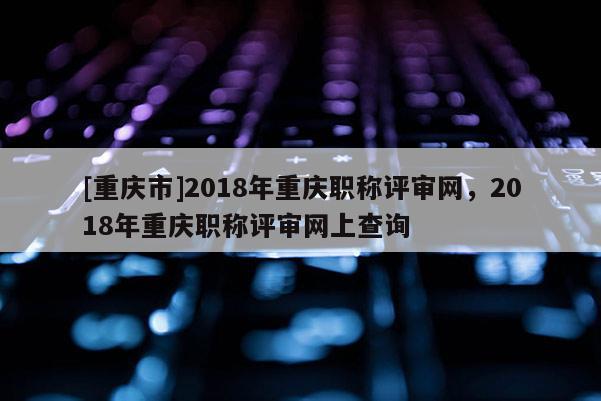 [重慶市]2018年重慶職稱評審網(wǎng)，2018年重慶職稱評審網(wǎng)上查詢
