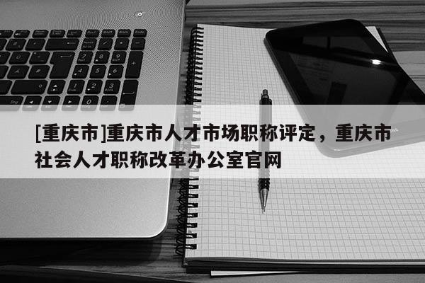 [重慶市]重慶市人才市場職稱評定，重慶市社會人才職稱改革辦公室官網(wǎng)