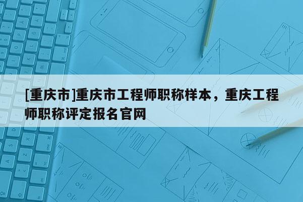 [重慶市]重慶市工程師職稱樣本，重慶工程師職稱評(píng)定報(bào)名官網(wǎng)
