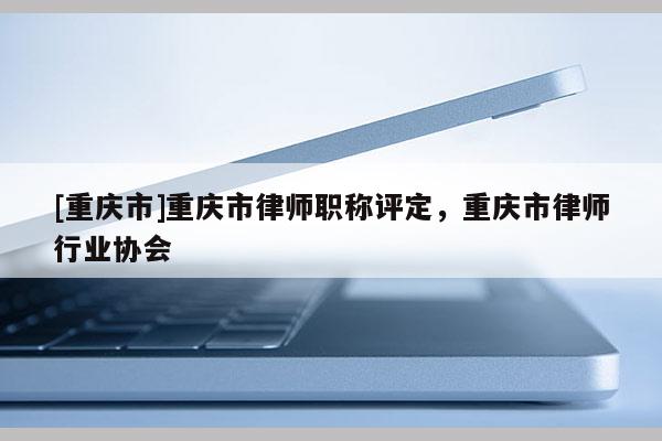 [重慶市]重慶市律師職稱評(píng)定，重慶市律師行業(yè)協(xié)會(huì)