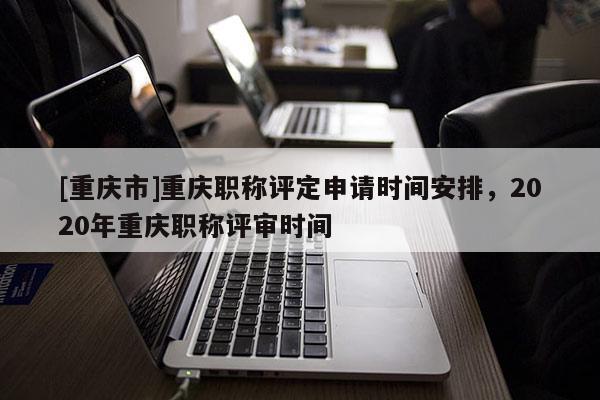 [重慶市]重慶職稱評(píng)定申請(qǐng)時(shí)間安排，2020年重慶職稱評(píng)審時(shí)間