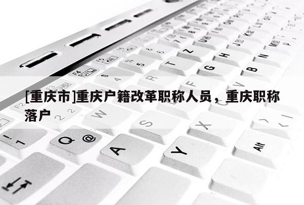 [重慶市]重慶戶(hù)籍改革職稱(chēng)人員，重慶職稱(chēng)落戶(hù)