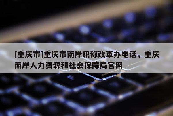 [重慶市]重慶市南岸職稱改革辦電話，重慶南岸人力資源和社會保障局官網(wǎng)