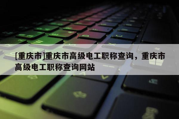 [重慶市]重慶市高級(jí)電工職稱查詢，重慶市高級(jí)電工職稱查詢網(wǎng)站