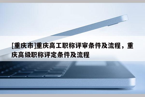 [重慶市]重慶高工職稱(chēng)評(píng)審條件及流程，重慶高級(jí)職稱(chēng)評(píng)定條件及流程