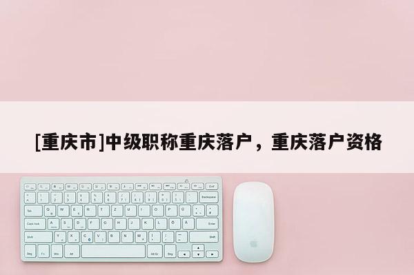 [重慶市]中級(jí)職稱重慶落戶，重慶落戶資格