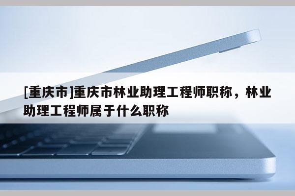 [重慶市]重慶市林業(yè)助理工程師職稱，林業(yè)助理工程師屬于什么職稱