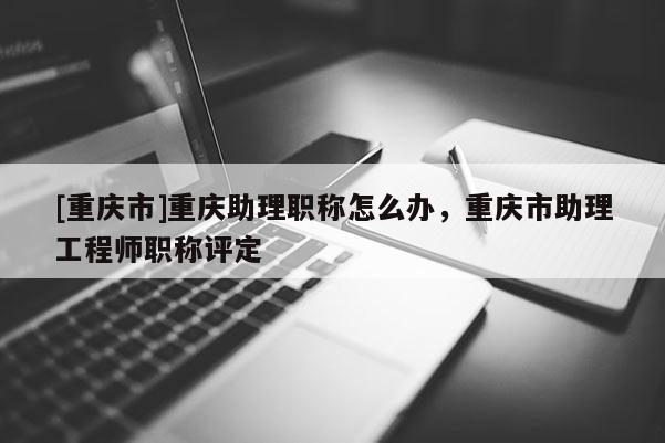 [重慶市]重慶助理職稱怎么辦，重慶市助理工程師職稱評定
