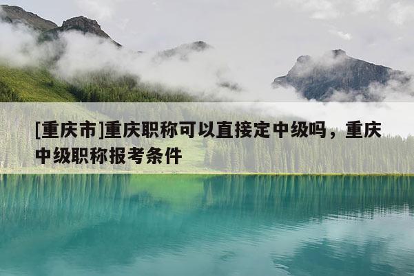 [重慶市]重慶職稱可以直接定中級嗎，重慶中級職稱報考條件