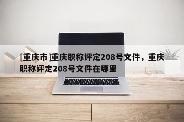 [重慶市]重慶職稱評定208號文件，重慶職稱評定208號文件在哪里