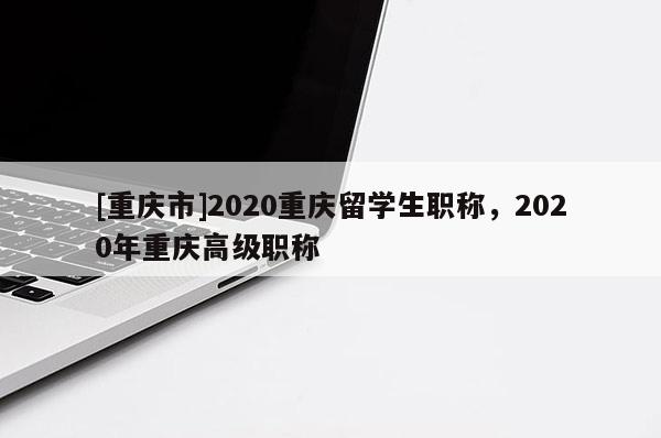 [重慶市]2020重慶留學(xué)生職稱，2020年重慶高級職稱