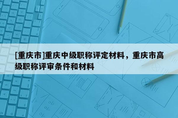 [重慶市]重慶中級職稱評定材料，重慶市高級職稱評審條件和材料