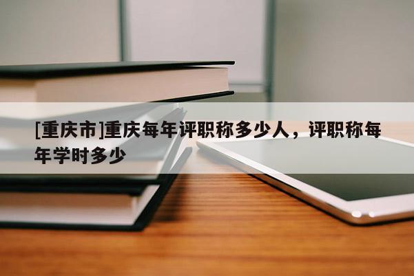 [重慶市]重慶每年評(píng)職稱多少人，評(píng)職稱每年學(xué)時(shí)多少