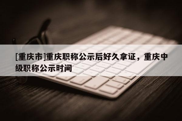 [重慶市]重慶職稱公示后好久拿證，重慶中級職稱公示時間