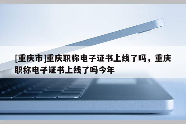 [重慶市]重慶職稱電子證書上線了嗎，重慶職稱電子證書上線了嗎今年