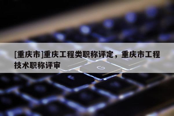 [重慶市]重慶工程類職稱評(píng)定，重慶市工程技術(shù)職稱評(píng)審