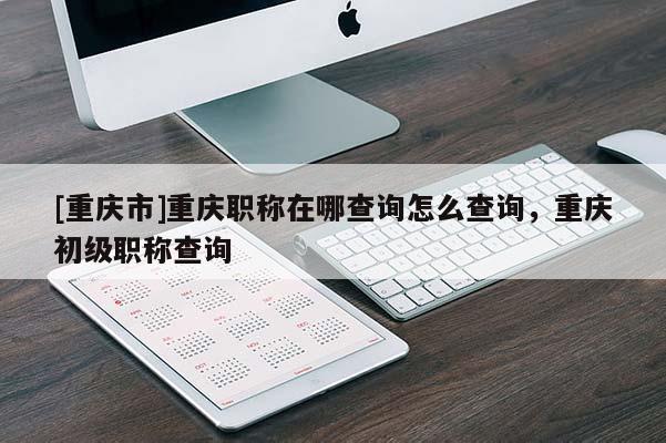 [重慶市]重慶職稱在哪查詢?cè)趺床樵?，重慶初級(jí)職稱查詢