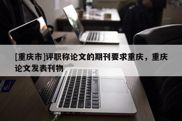 [重慶市]評(píng)職稱論文的期刊要求重慶，重慶論文發(fā)表刊物