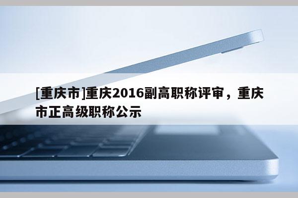 [重慶市]重慶2016副高職稱評(píng)審，重慶市正高級(jí)職稱公示