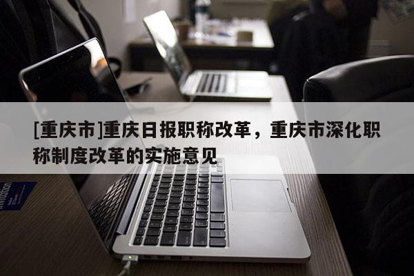 [重慶市]重慶日報(bào)職稱改革，重慶市深化職稱制度改革的實(shí)施意見