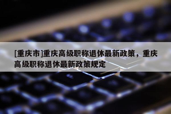 [重慶市]重慶高級職稱退休最新政策，重慶高級職稱退休最新政策規(guī)定